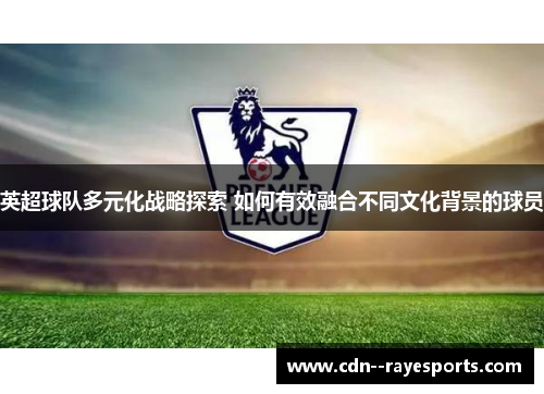 英超球队多元化战略探索 如何有效融合不同文化背景的球员