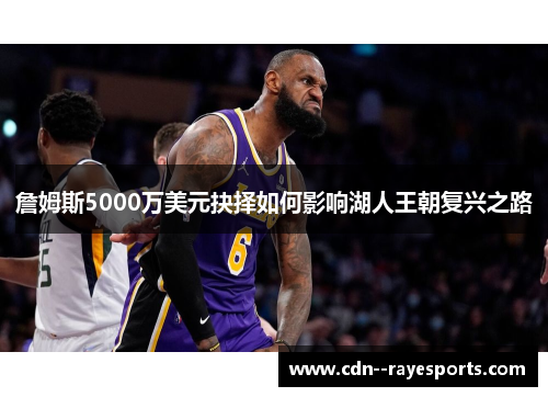詹姆斯5000万美元抉择如何影响湖人王朝复兴之路