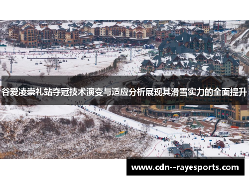 谷爱凌崇礼站夺冠技术演变与适应分析展现其滑雪实力的全面提升