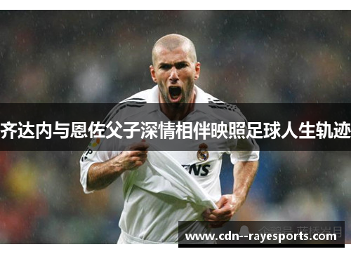 齐达内与恩佐父子深情相伴映照足球人生轨迹 齐达内与恩佐父子深情相伴映照足球人生轨迹