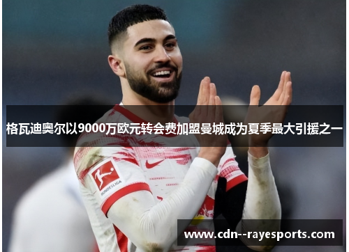 格瓦迪奥尔以9000万欧元转会费加盟曼城成为夏季最大引援之一 格瓦迪奥尔以9000万欧元转会费加盟曼城成为夏季最大引援之一